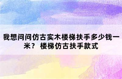 我想问问仿古实木楼梯扶手多少钱一米？ 楼梯仿古扶手款式